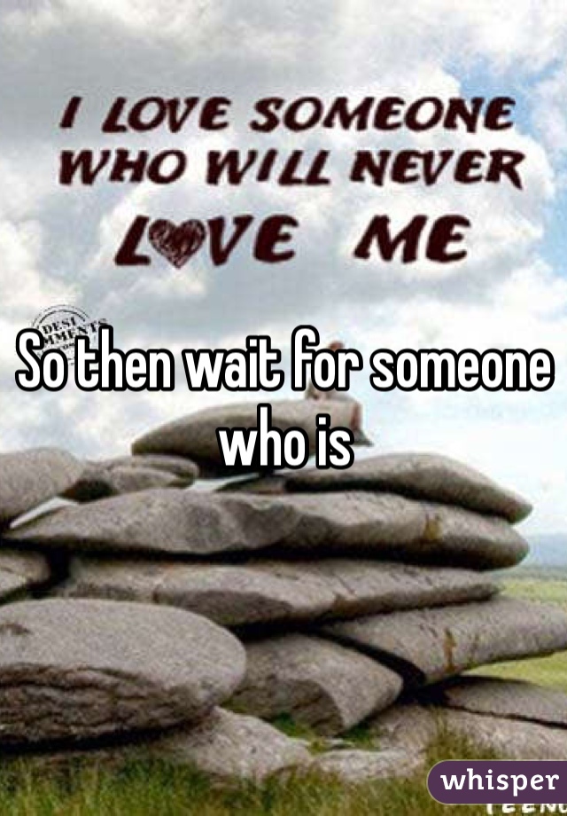 So then wait for someone who is 