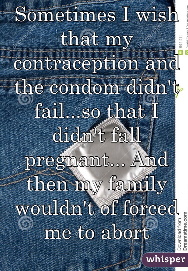 Sometimes I wish that my contraception and the condom didn't fail...so that I didn't fall pregnant... And then my family wouldn't of forced me to abort