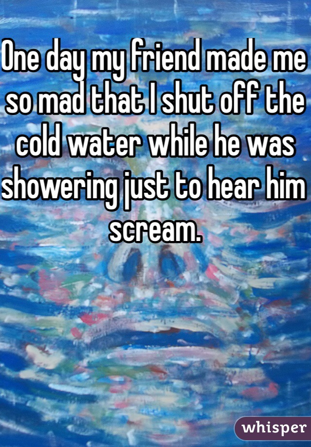 One day my friend made me so mad that I shut off the cold water while he was showering just to hear him scream. 