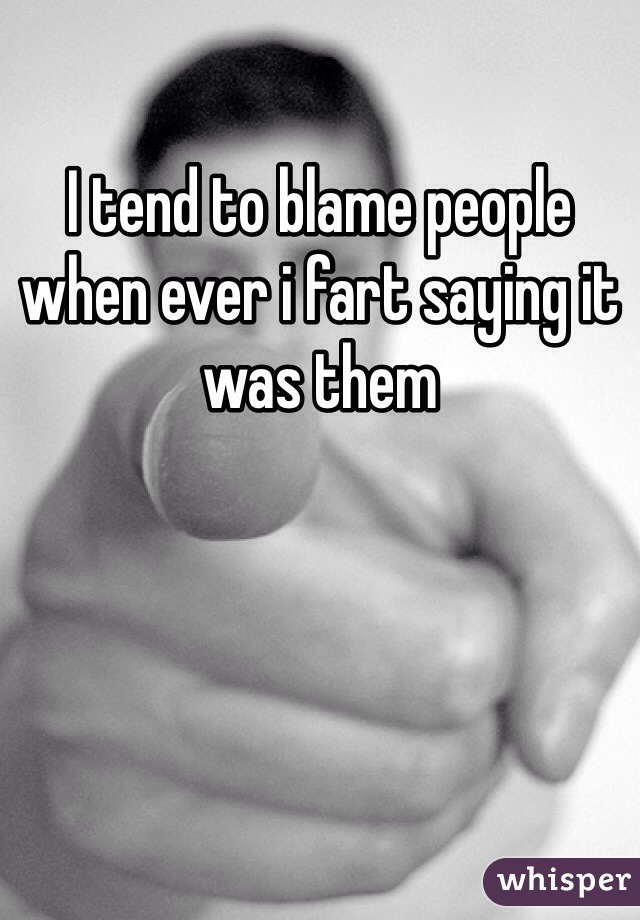 I tend to blame people when ever i fart saying it was them