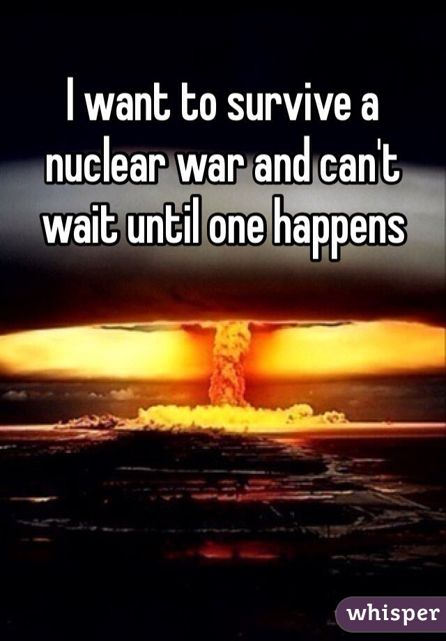 I want to survive a nuclear war and can't wait until one happens