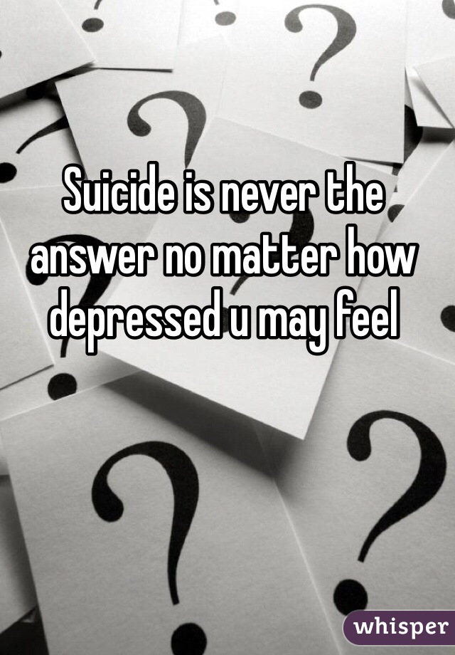 Suicide is never the answer no matter how depressed u may feel