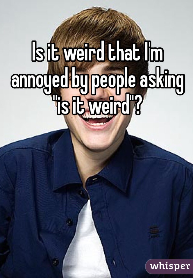 Is it weird that I'm annoyed by people asking "is it weird"?   


