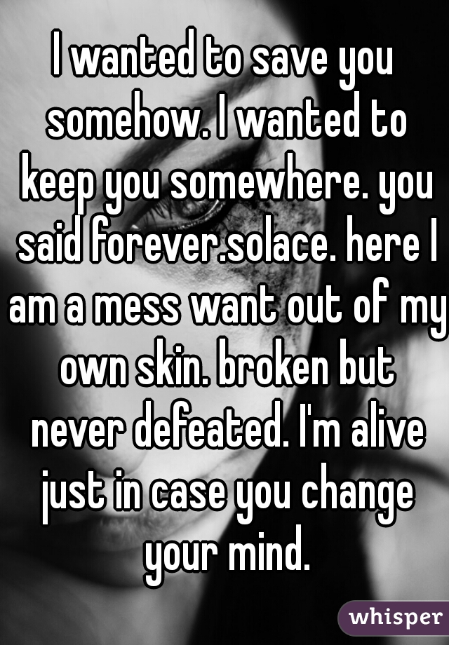 I wanted to save you somehow. I wanted to keep you somewhere. you said forever.solace. here I am a mess want out of my own skin. broken but never defeated. I'm alive just in case you change your mind.