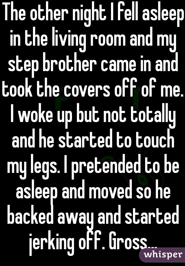 The other night I fell asleep in the living room and my step brother came in and took the covers off of me. I woke up but not totally and he started to touch my legs. I pretended to be asleep and moved so he backed away and started jerking off. Gross...