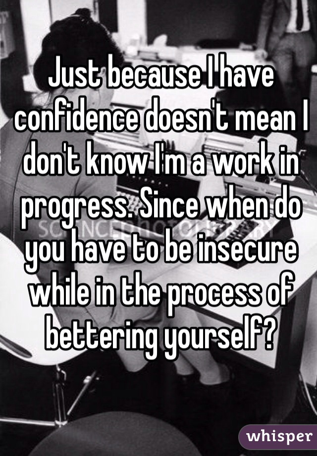 Just because I have confidence doesn't mean I don't know I'm a work in progress. Since when do you have to be insecure while in the process of bettering yourself?