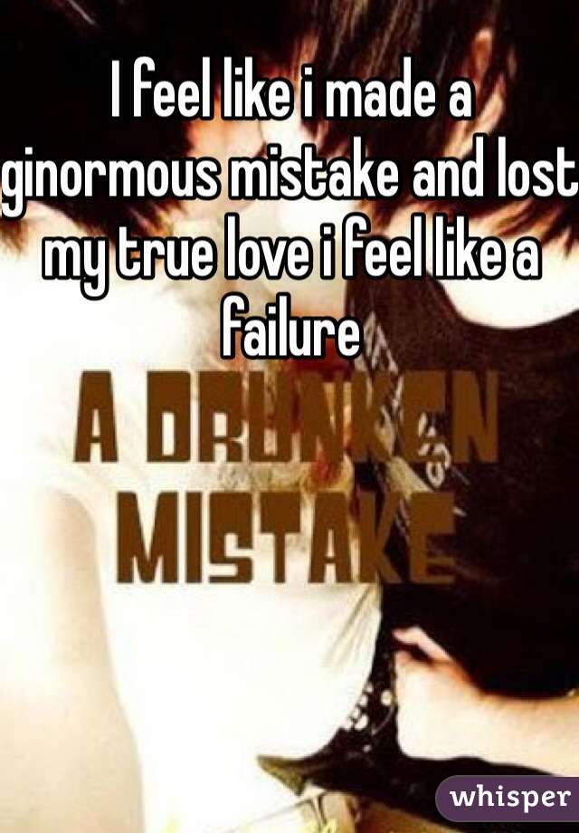 I feel like i made a ginormous mistake and lost my true love i feel like a failure