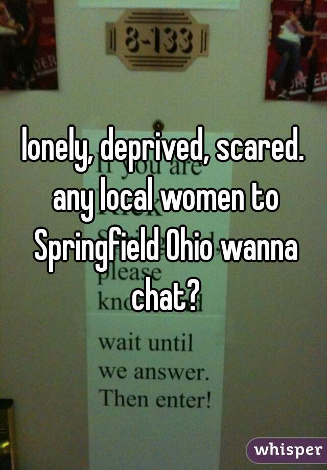 lonely, deprived, scared. any local women to Springfield Ohio wanna chat?