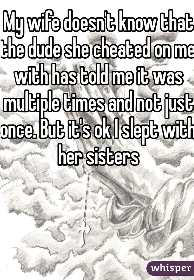 My wife doesn't know that the dude she cheated on me with has told me it was multiple times and not just once. But it's ok I slept with her sisters 