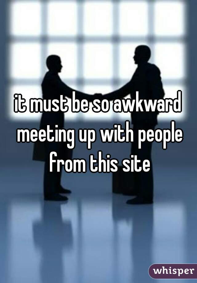 it must be so awkward meeting up with people from this site