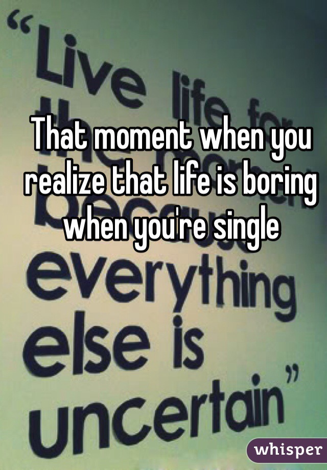 That moment when you realize that life is boring when you're single 