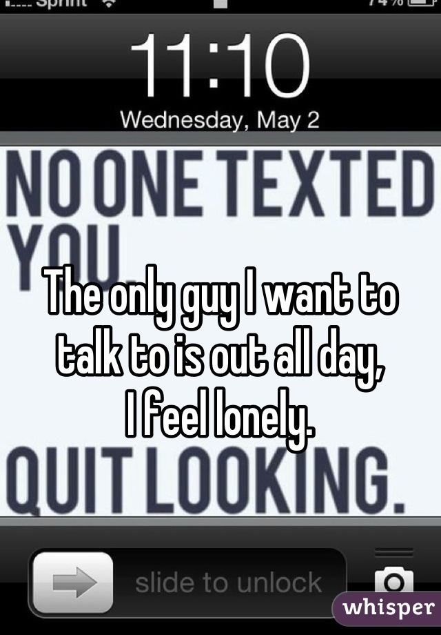 The only guy I want to talk to is out all day, 
I feel lonely.