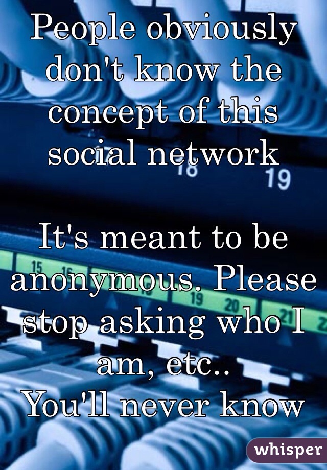 People obviously don't know the concept of this social network

It's meant to be anonymous. Please stop asking who I am, etc..
You'll never know and that's the point..
