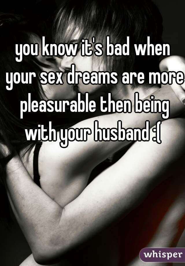 you know it's bad when your sex dreams are more pleasurable then being with your husband :( 