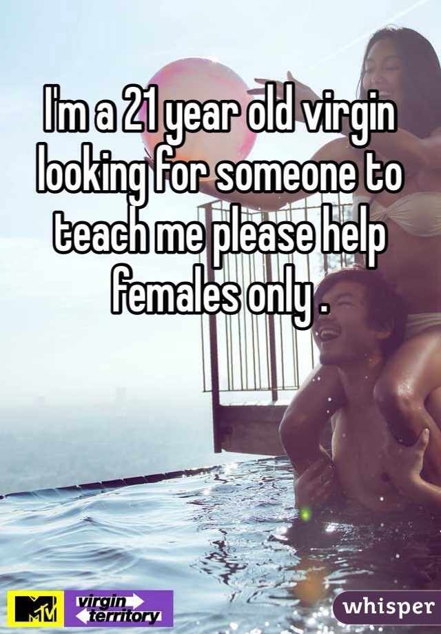 I'm a 21 year old virgin looking for someone to teach me please help females only .