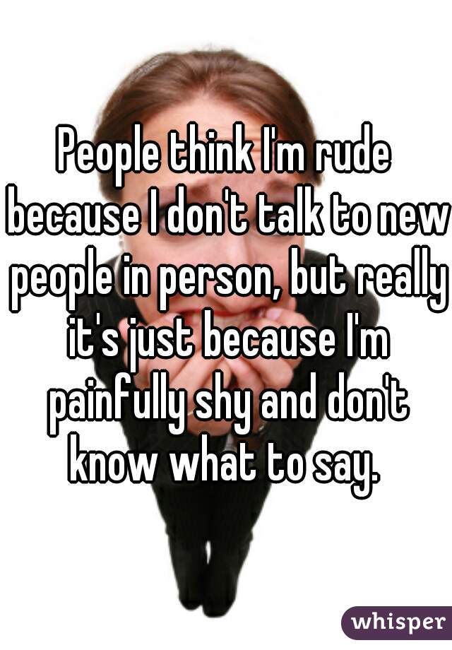 People think I'm rude because I don't talk to new people in person, but really it's just because I'm painfully shy and don't know what to say. 