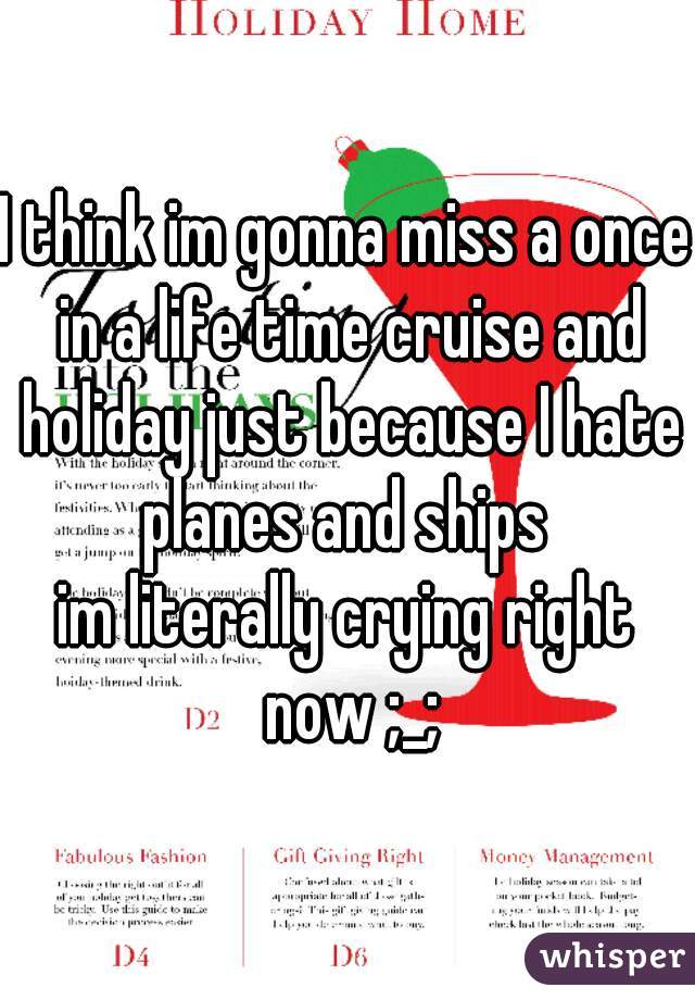I think im gonna miss a once in a life time cruise and holiday just because I hate planes and ships 
im literally crying right now ;_;