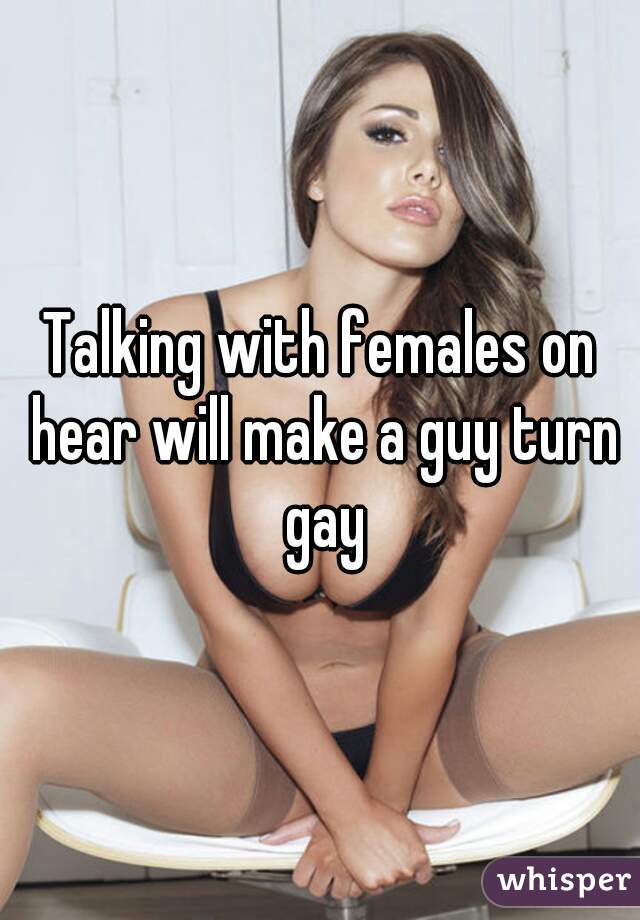 Talking with females on hear will make a guy turn gay