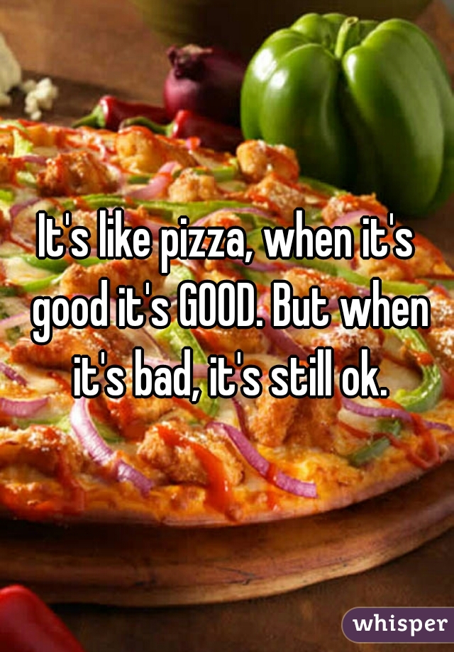 It's like pizza, when it's good it's GOOD. But when it's bad, it's still ok.