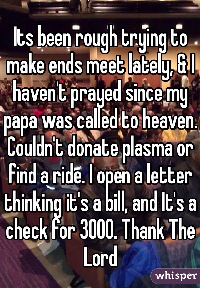 Its been rough trying to make ends meet lately, & I haven't prayed since my papa was called to heaven. Couldn't donate plasma or find a ride. I open a letter thinking it's a bill, and It's a check for 3000. Thank The Lord 