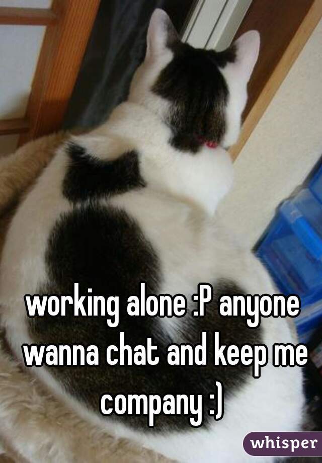 working alone :P anyone wanna chat and keep me company :) 