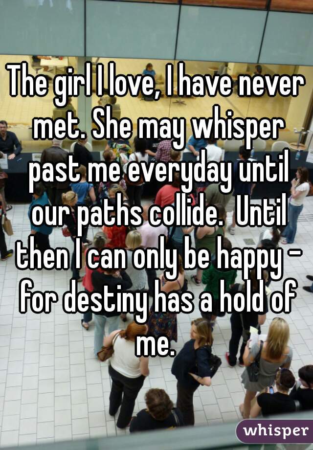 The girl I love, I have never met. She may whisper past me everyday until our paths collide.  Until then I can only be happy - for destiny has a hold of me. 