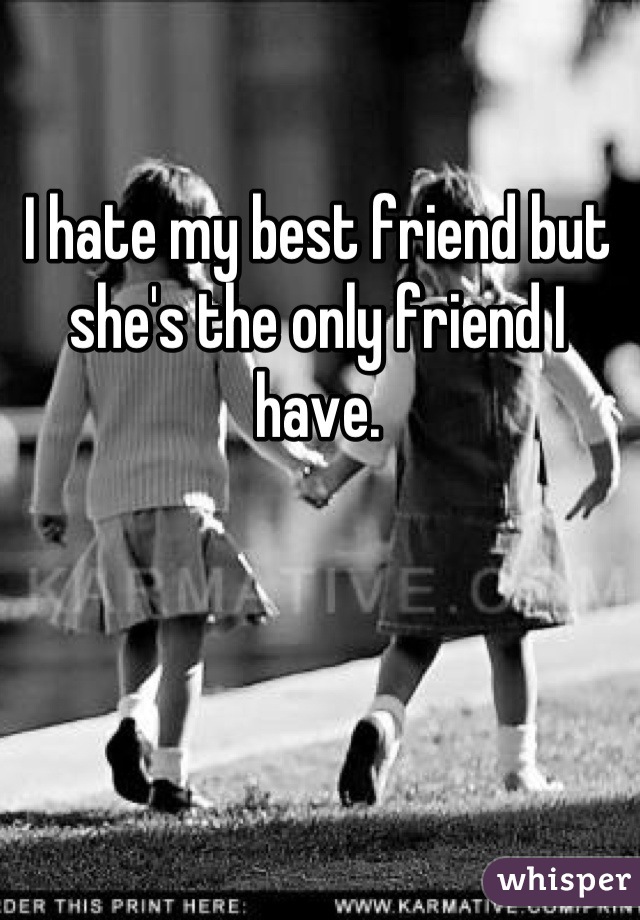 I hate my best friend but she's the only friend I have.