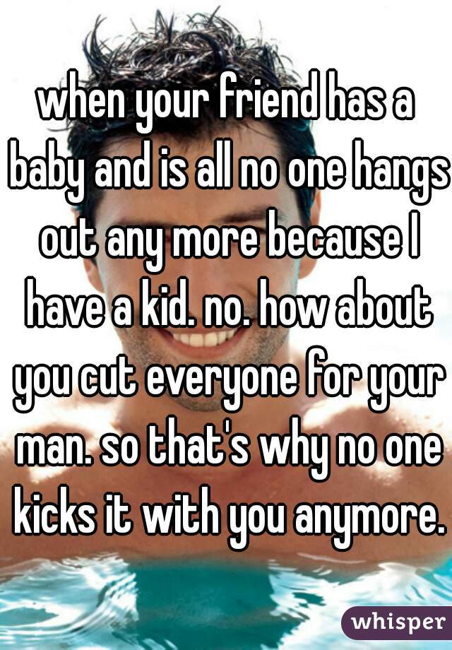 when your friend has a baby and is all no one hangs out any more because I have a kid. no. how about you cut everyone for your man. so that's why no one kicks it with you anymore.