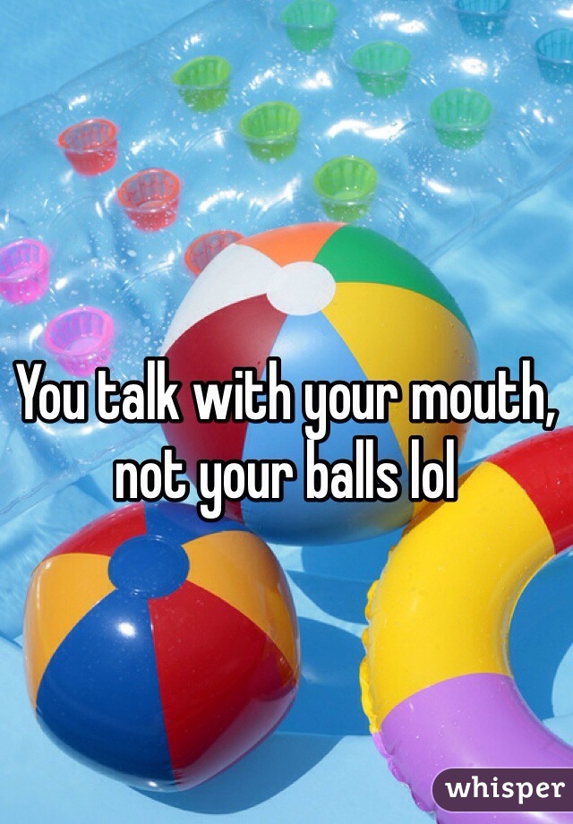You talk with your mouth, not your balls lol