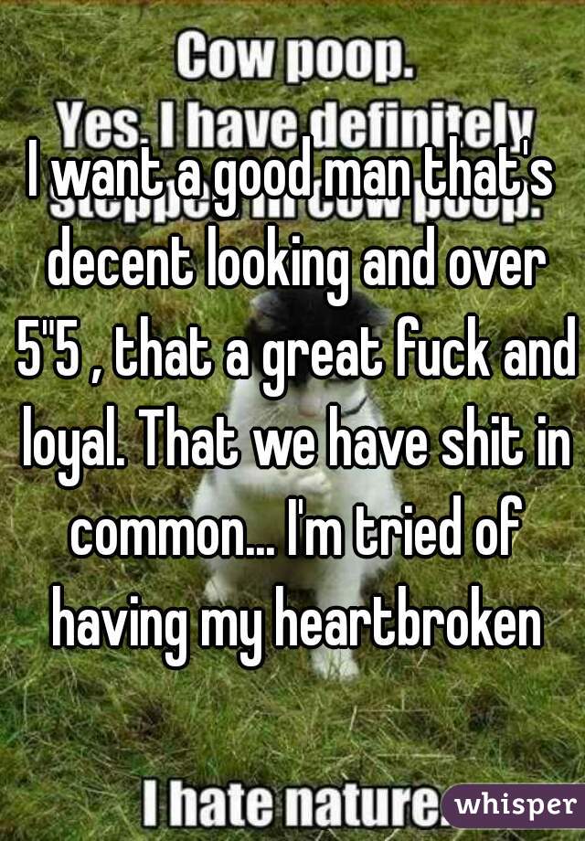 I want a good man that's decent looking and over 5"5 , that a great fuck and loyal. That we have shit in common... I'm tried of having my heartbroken