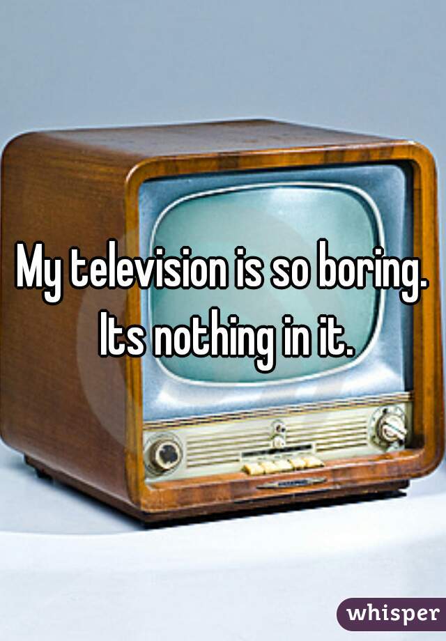 My television is so boring. Its nothing in it.
