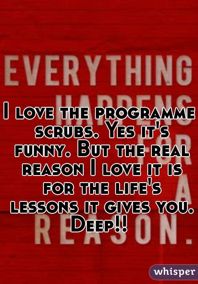 I love the programme scrubs. Yes it's funny. But the real reason I love it is for the life's lessons it gives you. Deep!! 