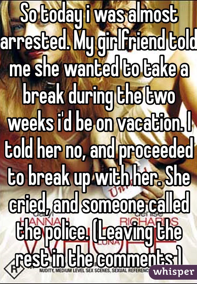 So today i was almost arrested. My girlfriend told me she wanted to take a break during the two weeks i'd be on vacation. I told her no, and proceeded to break up with her. She cried, and someone called the police. (Leaving the rest in the comments )