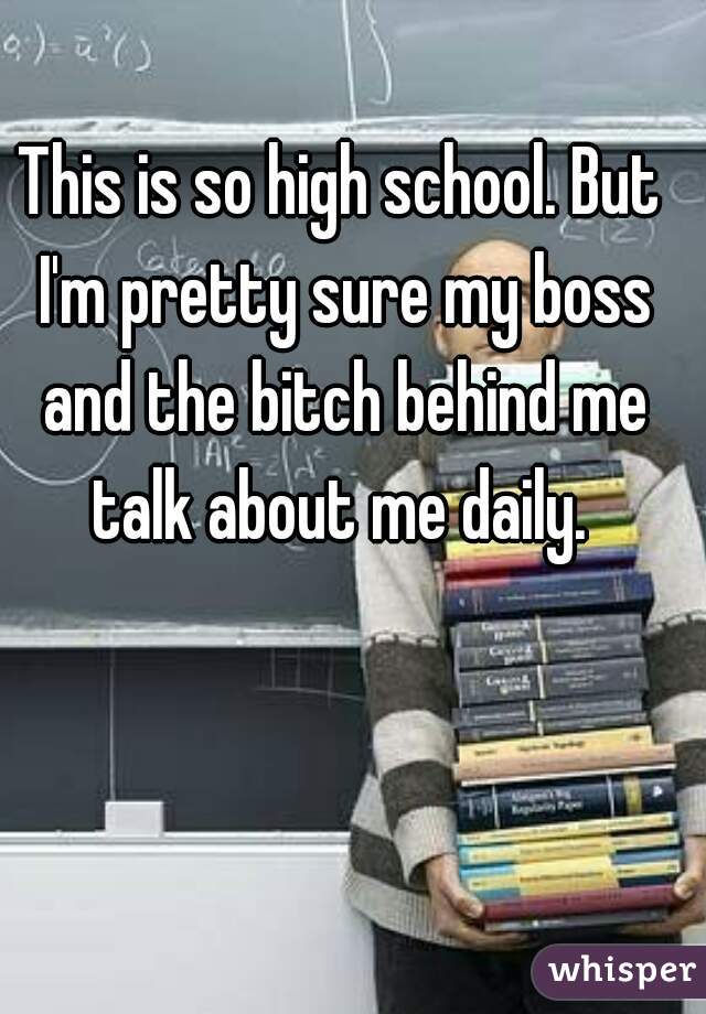 This is so high school. But I'm pretty sure my boss and the bitch behind me talk about me daily. 