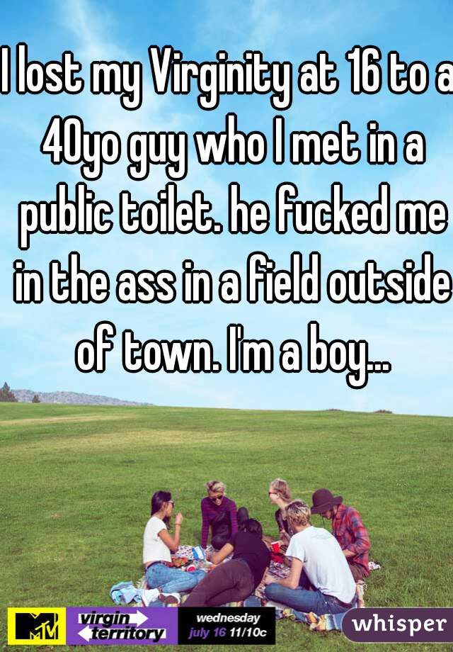 I lost my Virginity at 16 to a 40yo guy who I met in a public toilet. he fucked me in the ass in a field outside of town. I'm a boy...