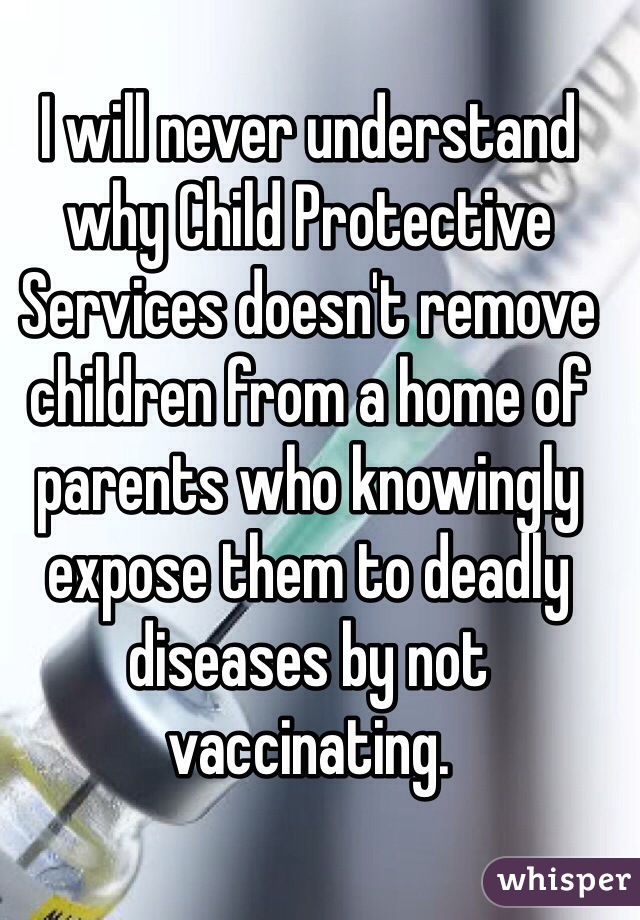 I will never understand why Child Protective Services doesn't remove children from a home of parents who knowingly expose them to deadly diseases by not vaccinating. 