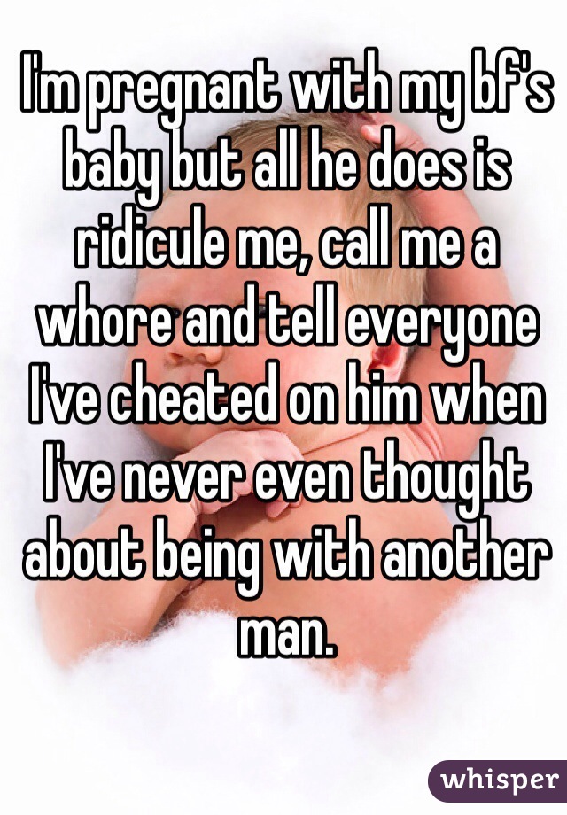 I'm pregnant with my bf's baby but all he does is ridicule me, call me a whore and tell everyone I've cheated on him when I've never even thought about being with another man. 