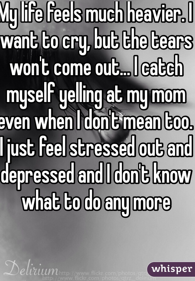 My life feels much heavier. I want to cry, but the tears won't come out... I catch myself yelling at my mom even when I don't mean too. I just feel stressed out and depressed and I don't know what to do any more   