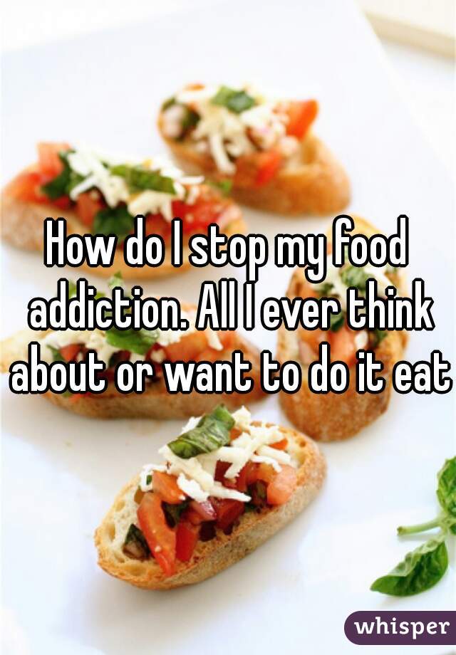 How do I stop my food addiction. All I ever think about or want to do it eat
