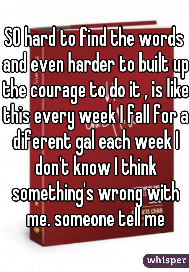SO hard to find the words and even harder to built up the courage to do it , is like this every week I fall for a diferent gal each week I don't know I think something's wrong with me. someone tell me