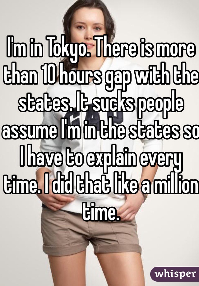 I'm in Tokyo. There is more than 10 hours gap with the states. It sucks people assume I'm in the states so I have to explain every time. I did that like a million time.