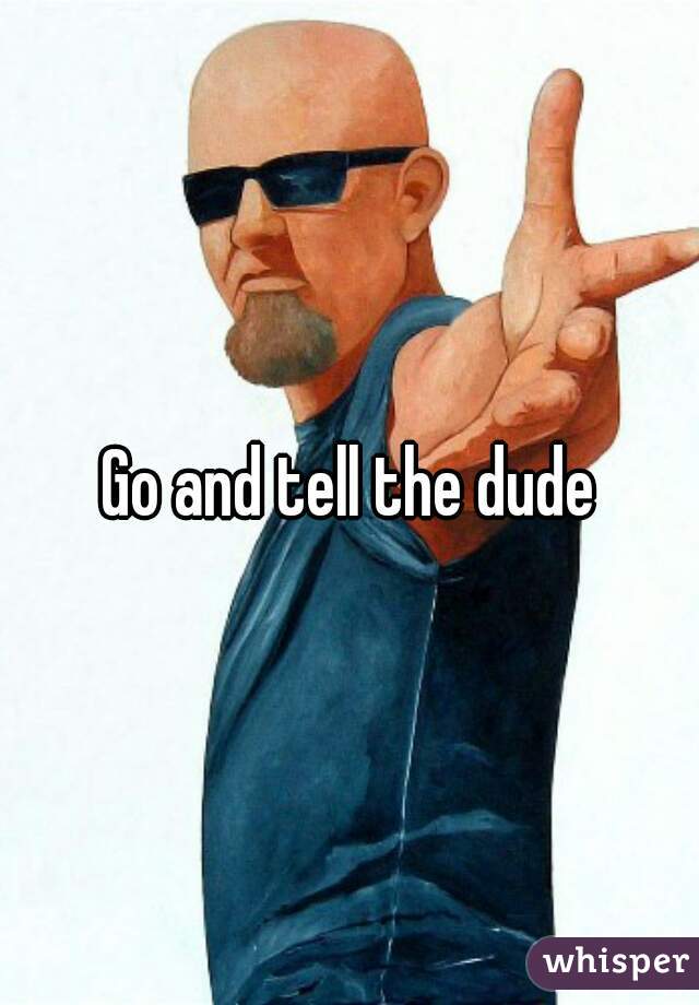 Go and tell the dude