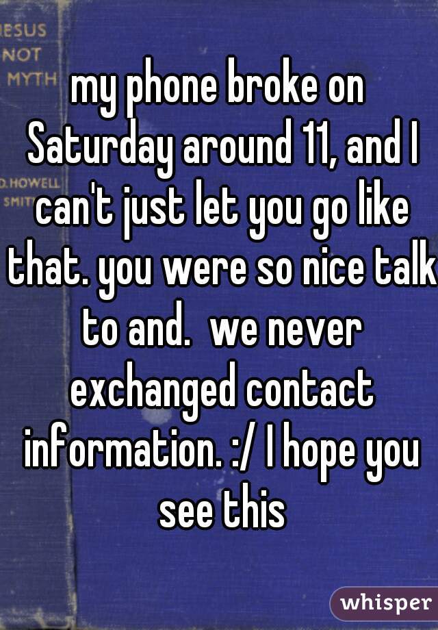 my phone broke on Saturday around 11, and I can't just let you go like that. you were so nice talk to and.  we never exchanged contact information. :/ I hope you see this