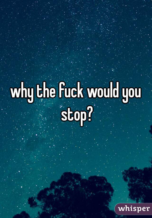 why the fuck would you stop?