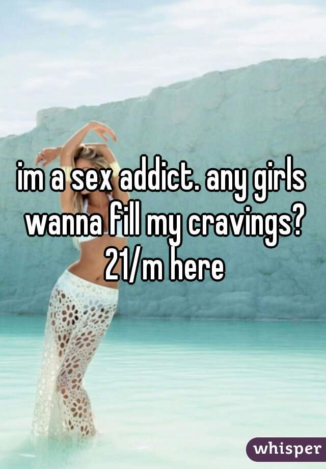 im a sex addict. any girls wanna fill my cravings? 21/m here