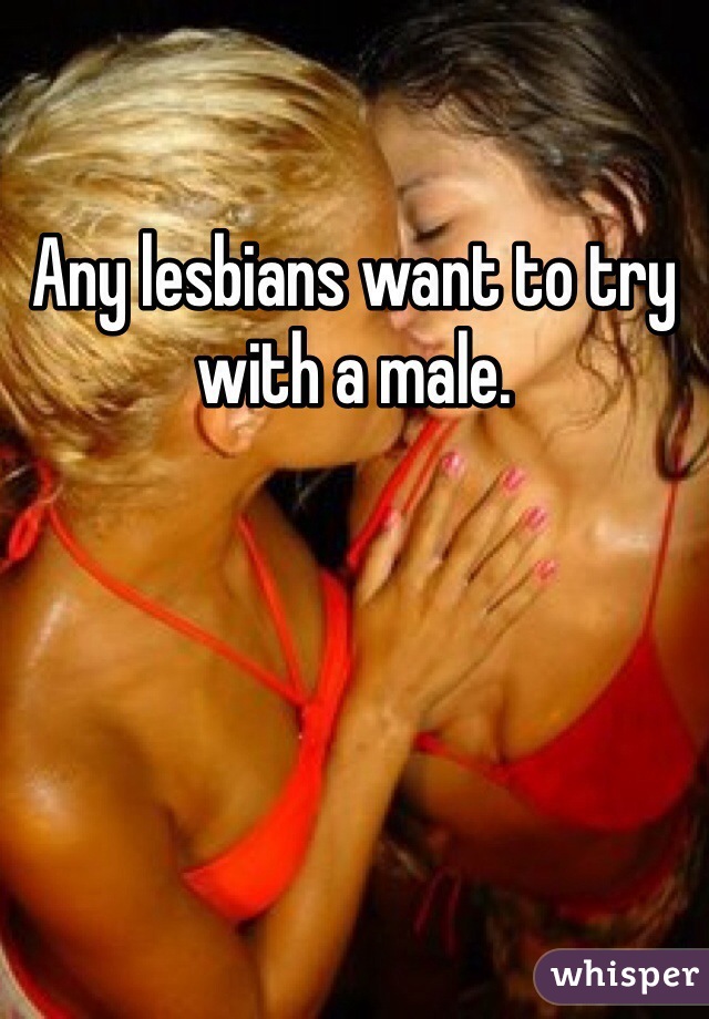 Any lesbians want to try with a male. 