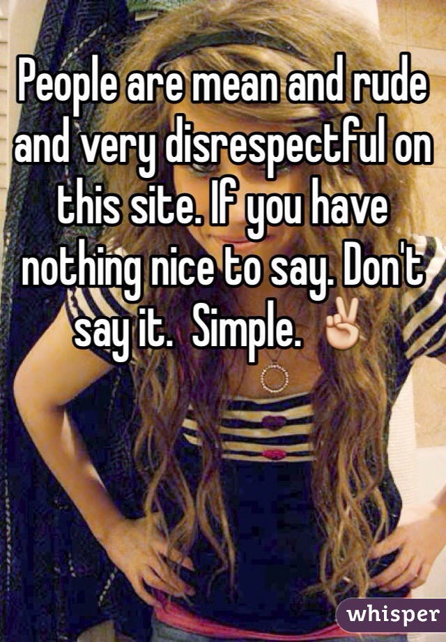 People are mean and rude and very disrespectful on this site. If you have nothing nice to say. Don't say it.  Simple. ✌️