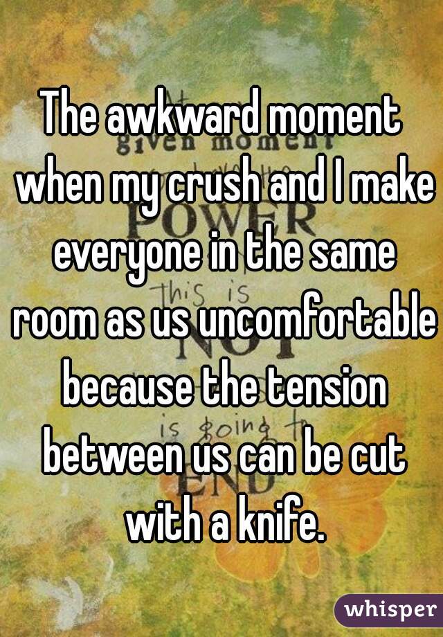The awkward moment when my crush and I make everyone in the same room as us uncomfortable because the tension between us can be cut with a knife.