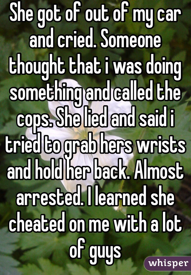 She got of out of my car and cried. Someone thought that i was doing something and called the cops. She lied and said i tried to grab hers wrists and hold her back. Almost arrested. I learned she cheated on me with a lot of guys