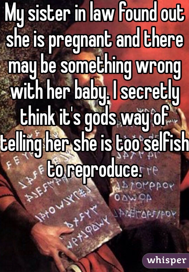 My sister in law found out she is pregnant and there may be something wrong with her baby. I secretly think it's gods way of telling her she is too selfish to reproduce. 